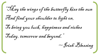 “May the wings of the butterfly kiss the sun  And find your shoulder to light on,  To bring you luck, happiness and riches  Today, tomorrow and beyond.”~Irish Blessing    